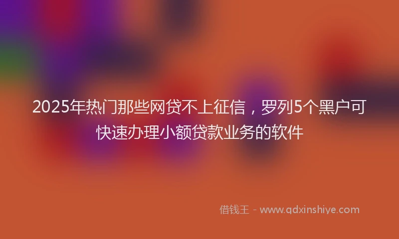2025年热门那些网贷不上征信，罗列5个黑户可快速办理小额贷款业务的软件