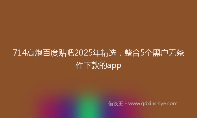 714高炮百度贴吧2025年精选，整合5个黑户无条件下款的app