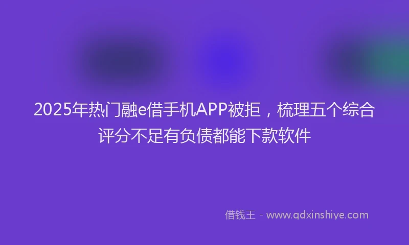 2025年热门融e借手机APP被拒，梳理五个综合评分不足有负债都能下款软件