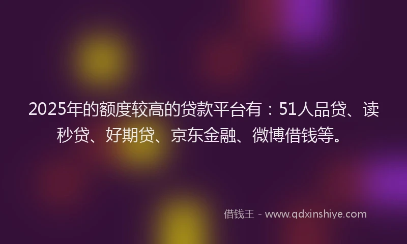 2025年的额度较高的贷款平台有：51人品贷、读秒贷、好期贷、京东金融、微博借钱等。