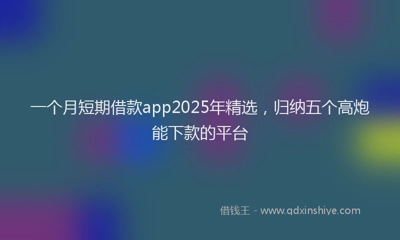 一个月短期借款app2025年精选，归纳五个高炮能下款的平台