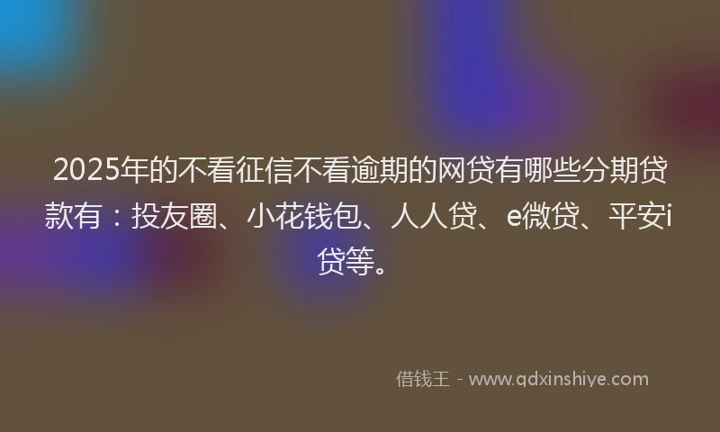 2025年的不看征信不看逾期的网贷有哪些分期贷款有：投友圈、小花钱包、人人贷、e微贷、平安i贷等。