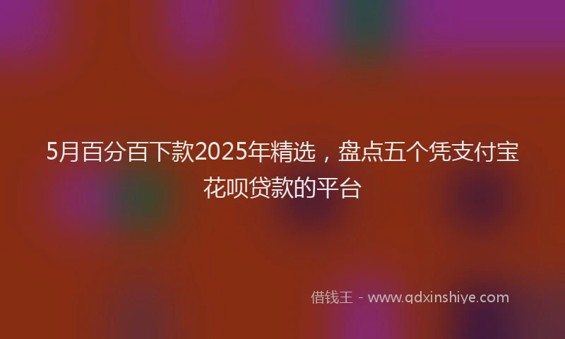 5月百分百下款2025年精选，盘点五个凭支付宝花呗贷款的平台
