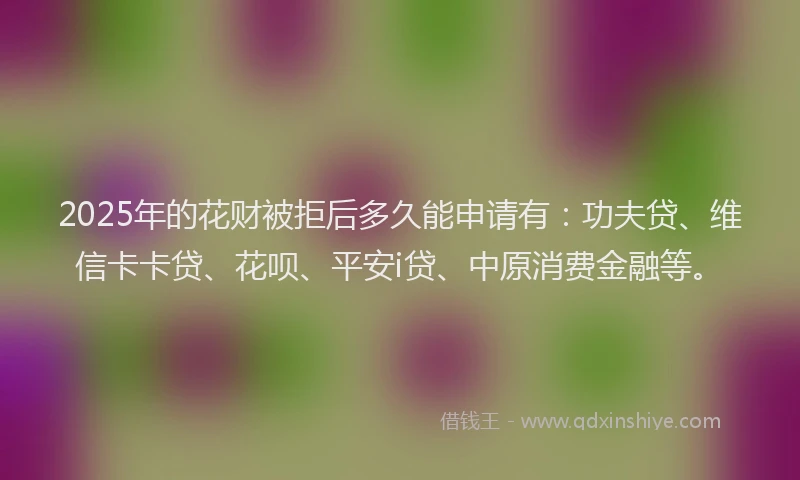 2025年的花财被拒后多久能申请有：功夫贷、维信卡卡贷、花呗、平安i贷、中原消费金融等。