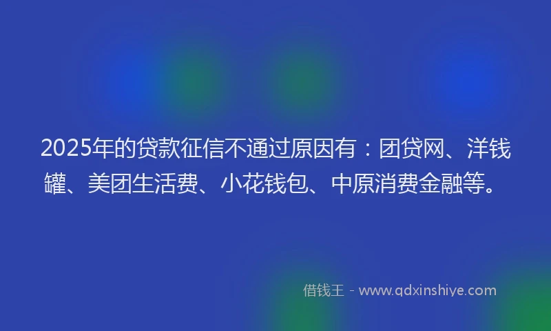 2025年的贷款征信不通过原因有：团贷网、洋钱罐、美团生活费、小花钱包、中原消费金融等。