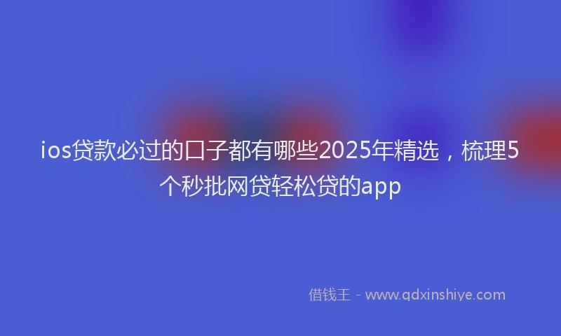 ios贷款必过的口子都有哪些2025年精选，梳理5个秒批网贷轻松贷的app