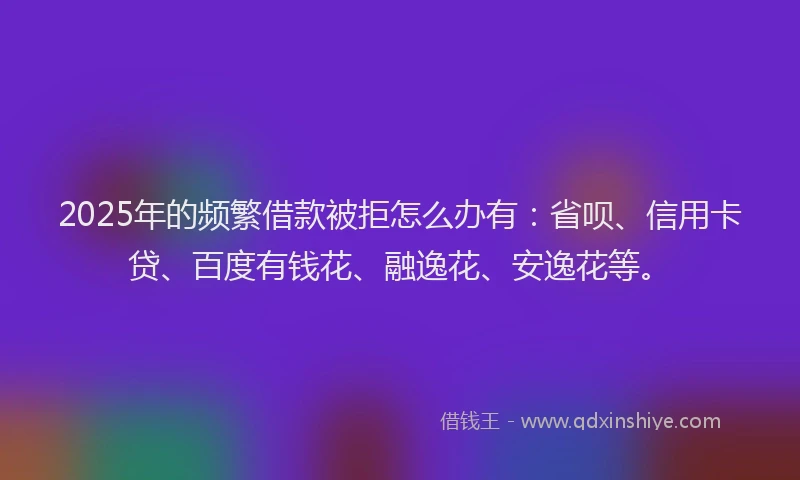 2025年的频繁借款被拒怎么办有：省呗、信用卡贷、百度有钱花、融逸花、安逸花等。