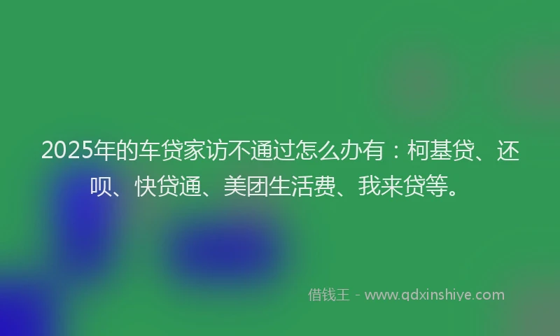 2025年的车贷家访不通过怎么办有：柯基贷、还呗、快贷通、美团生活费、我来贷等。