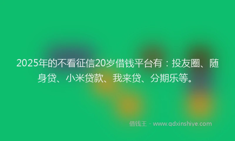 2025年的不看征信20岁借钱平台有：投友圈、随身贷、小米贷款、我来贷、分期乐等。