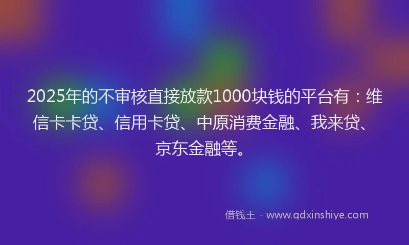 2025年的不审核直接放款1000块钱的平台有：维信卡卡贷、信用卡贷、中原消费金融、我来贷、京东金融等。