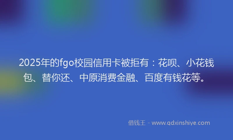 2025年的fgo校园信用卡被拒有：花呗、小花钱包、替你还、中原消费金融、百度有钱花等。