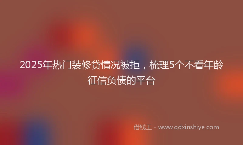 2025年热门装修贷情况被拒，梳理5个不看年龄征信负债的平台