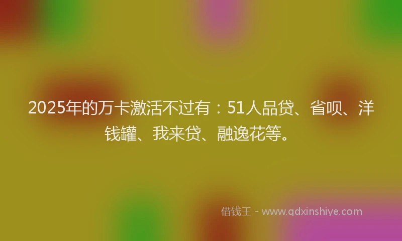 2025年的万卡激活不过有：51人品贷、省呗、洋钱罐、我来贷、融逸花等。
