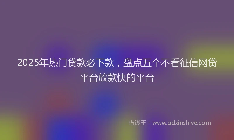 2025年热门贷款必下款，盘点五个不看征信网贷平台放款快的平台