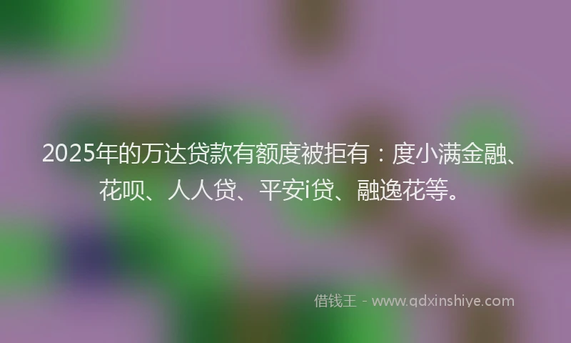 2025年的万达贷款有额度被拒有：度小满金融、花呗、人人贷、平安i贷、融逸花等。