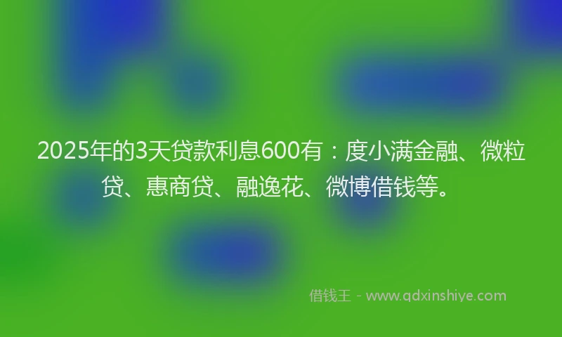 2025年的3天贷款利息600有：度小满金融、微粒贷、惠商贷、融逸花、微博借钱等。