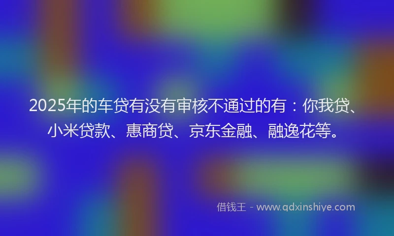 2025年的车贷有没有审核不通过的有：你我贷、小米贷款、惠商贷、京东金融、融逸花等。