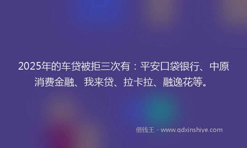 2025年的车贷被拒三次有：平安口袋银行、中原消费金融、我来贷、拉卡拉、融逸花等。
