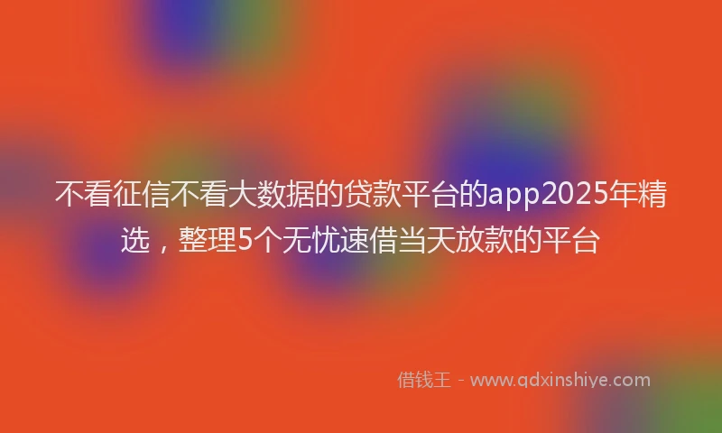不看征信不看大数据的贷款平台的app2025年精选，整理5个无忧速借当天放款的平台