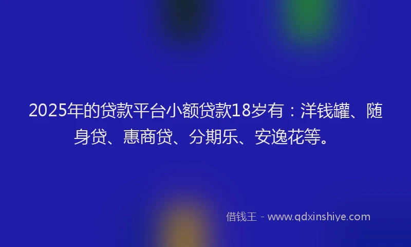 2025年的贷款平台小额贷款18岁有：洋钱罐、随身贷、惠商贷、分期乐、安逸花等。