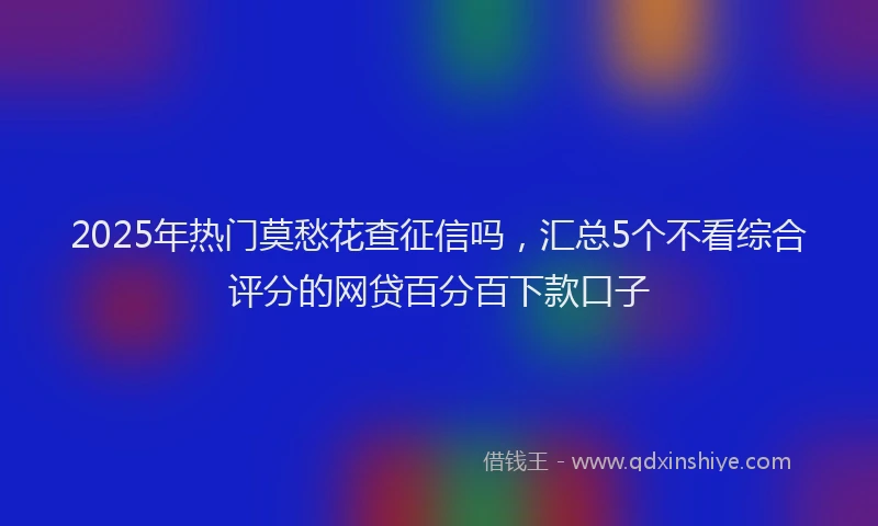 2025年热门莫愁花查征信吗，汇总5个不看综合评分的网贷百分百下款口子