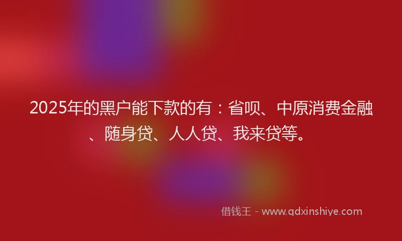 2025年的黑户能下款的有：省呗、中原消费金融、随身贷、人人贷、我来贷等。