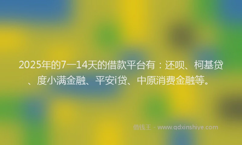 2025年的7一14天的借款平台有:还呗、柯基贷、度小满金融、平安i贷、中原消费金融等。