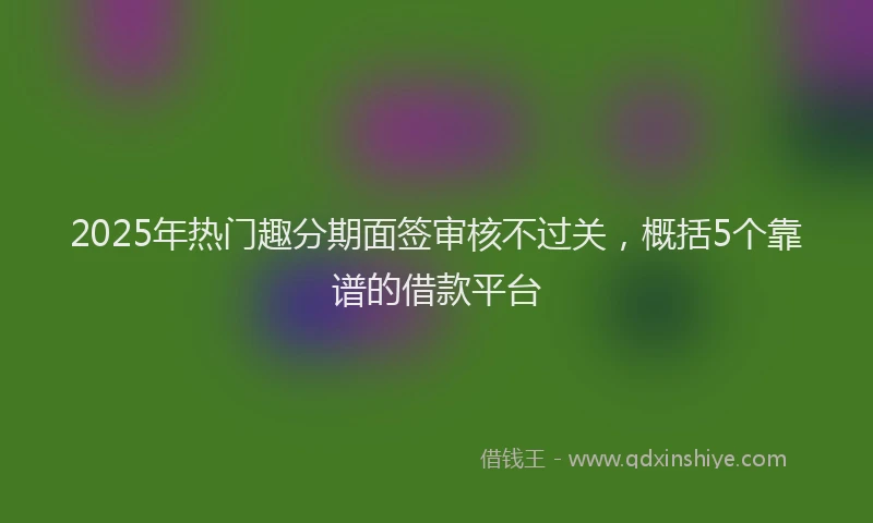 2025年热门趣分期面签审核不过关，概括5个靠谱的借款平台