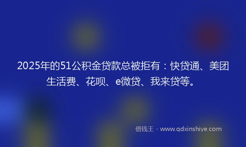 2025年的51公积金贷款总被拒有：快贷通、美团生活费、花呗、e微贷、我来贷等。