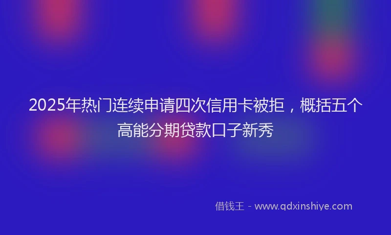 2025年热门连续申请四次信用卡被拒，概括五个高能分期贷款口子新秀