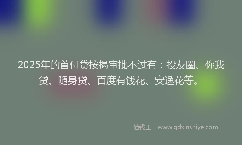 2025年的首付贷按揭审批不过有：投友圈、你我贷、随身贷、百度有钱花、安逸花等。