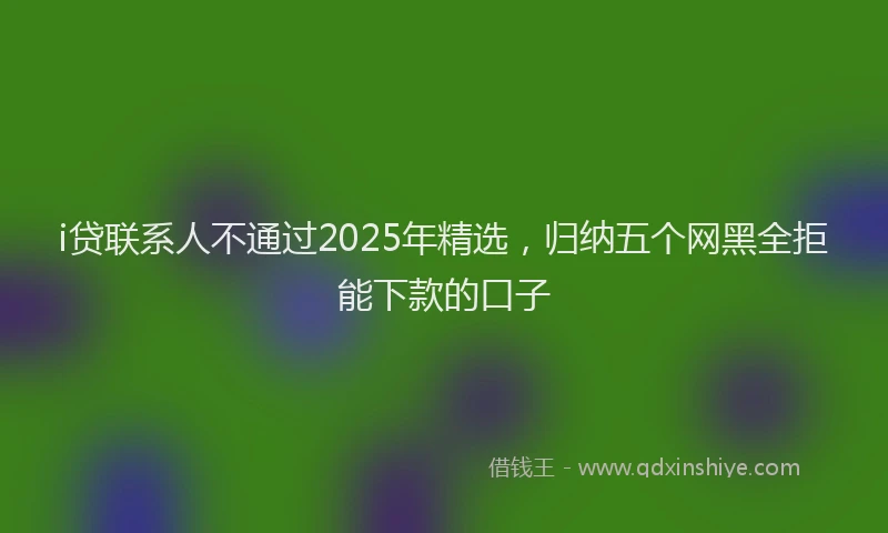 i贷联系人不通过2025年精选，归纳五个网黑全拒能下款的口子