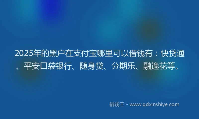 2025年的黑户在支付宝哪里可以借钱有：快贷通、平安口袋银行、随身贷、分期乐、融逸花等。