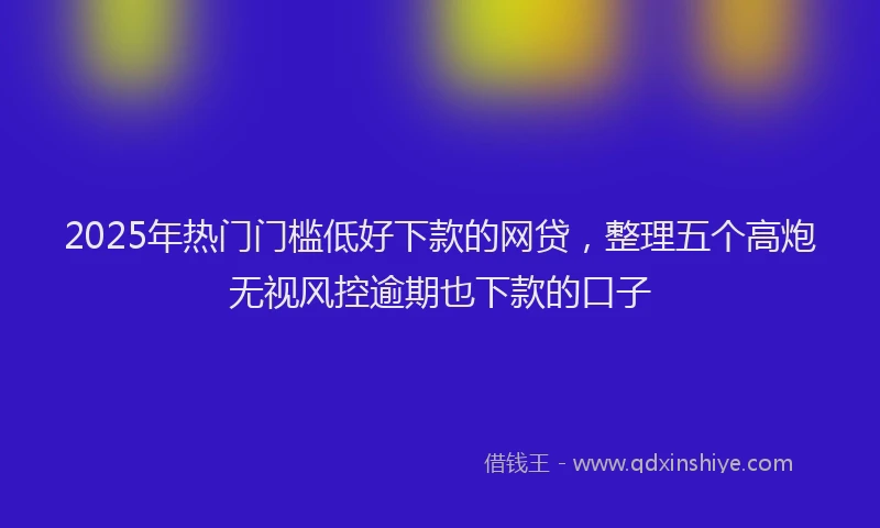 2025年热门门槛低好下款的网贷，整理五个高炮无视风控逾期也下款的口子