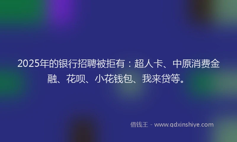 2025年的银行招聘被拒有：超人卡、中原消费金融、花呗、小花钱包、我来贷等。