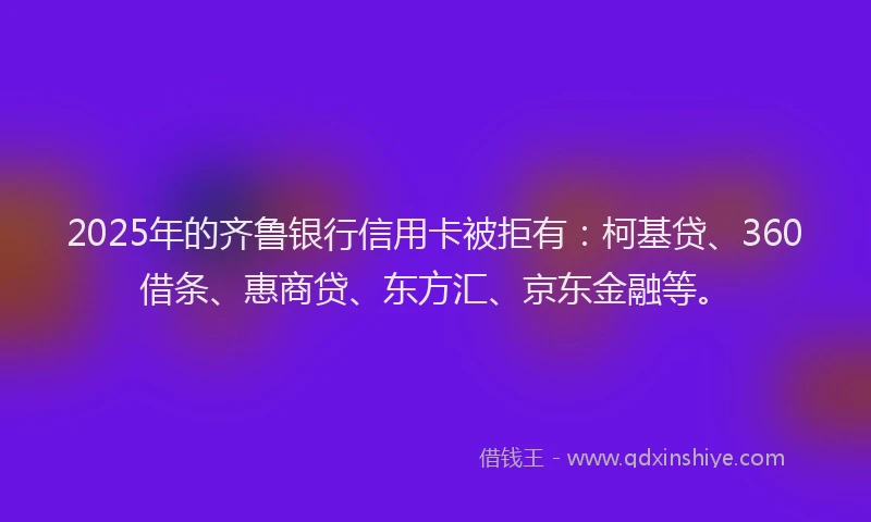 2025年的齐鲁银行信用卡被拒有：柯基贷、360借条、惠商贷、东方汇、京东金融等。
