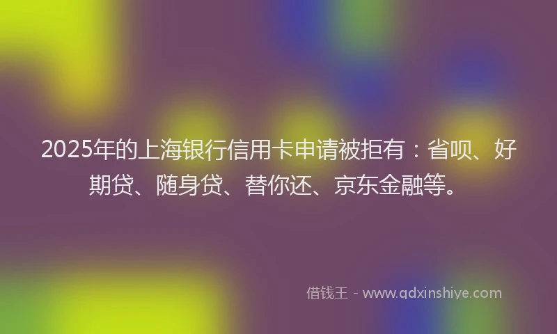 2025年的上海银行信用卡申请被拒有：省呗、好期贷、随身贷、替你还、京东金融等。
