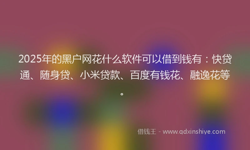 2025年的黑户网花什么软件可以借到钱有：快贷通、随身贷、小米贷款、百度有钱花、融逸花等。