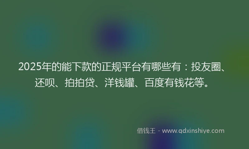 2025年的能下款的正规平台有哪些有：投友圈、还呗、拍拍贷、洋钱罐、百度有钱花等。