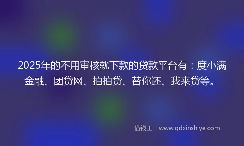 2025年的不用审核就下款的贷款平台有：度小满金融、团贷网、拍拍贷、替你还、我来贷等。