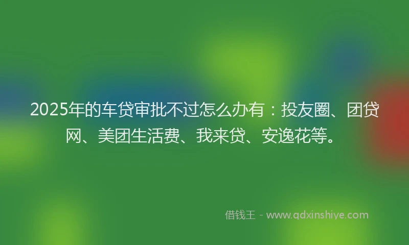 2025年的车贷审批不过怎么办有：投友圈、团贷网、美团生活费、我来贷、安逸花等。