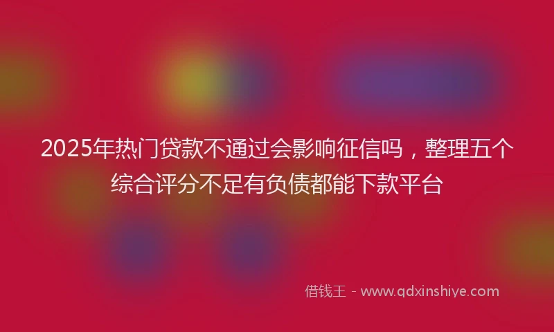 2025年热门贷款不通过会影响征信吗，整理五个综合评分不足有负债都能下款平台