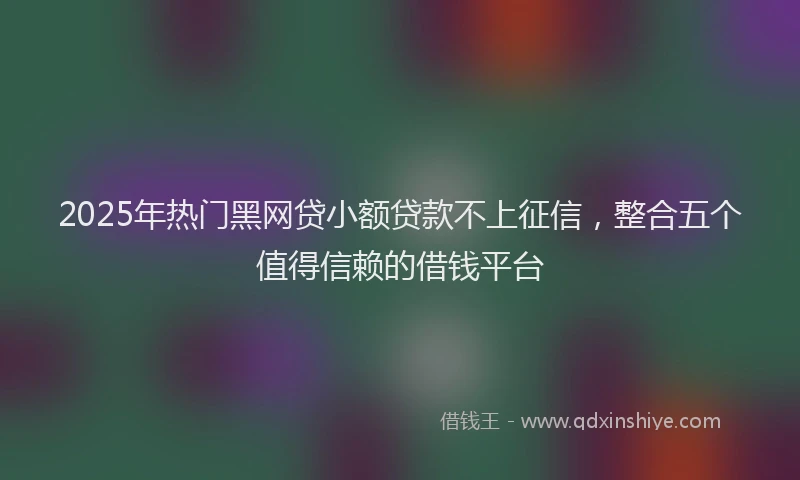 2025年热门黑网贷小额贷款不上征信，整合五个值得信赖的借钱平台