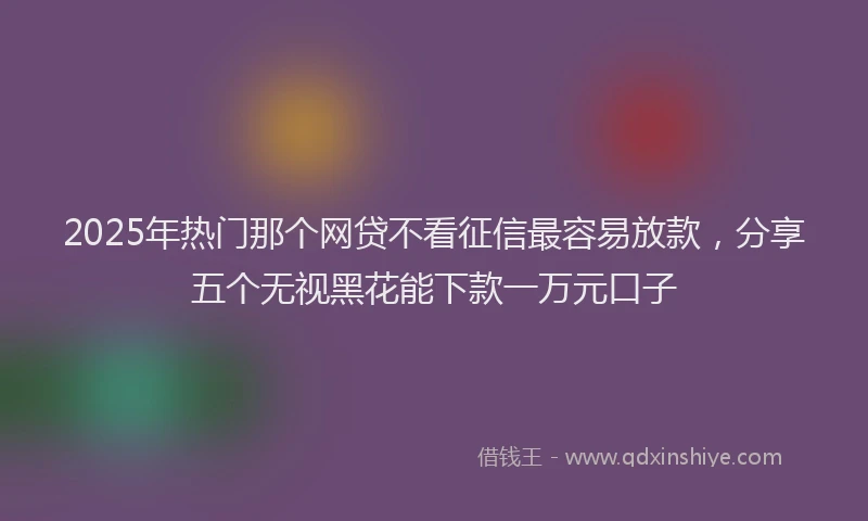 2025年热门那个网贷不看征信最容易放款，分享五个无视黑花能下款一万元口子