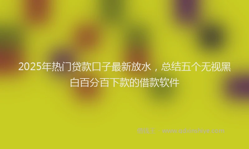 2025年热门贷款口子最新放水，总结五个无视黑白百分百下款的借款软件