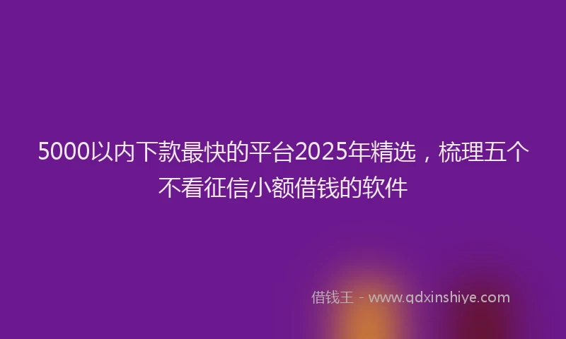 5000以内下款最快的平台2025年精选，梳理五个不看征信小额借钱的软件