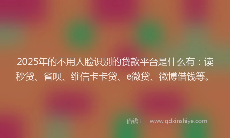 2025年的不用人脸识别的贷款平台是什么有：读秒贷、省呗、维信卡卡贷、e微贷、微博借钱等。