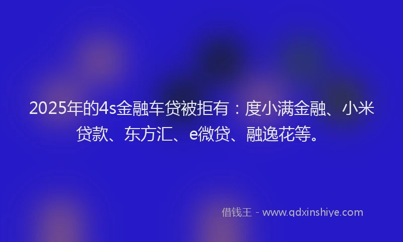 2025年的4s金融车贷被拒有：度小满金融、小米贷款、东方汇、e微贷、融逸花等。