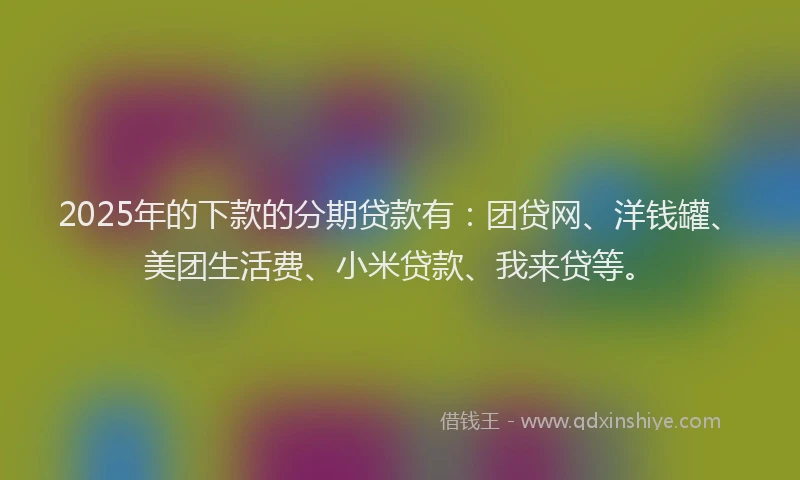 2025年的下款的分期贷款有：团贷网、洋钱罐、美团生活费、小米贷款、我来贷等。