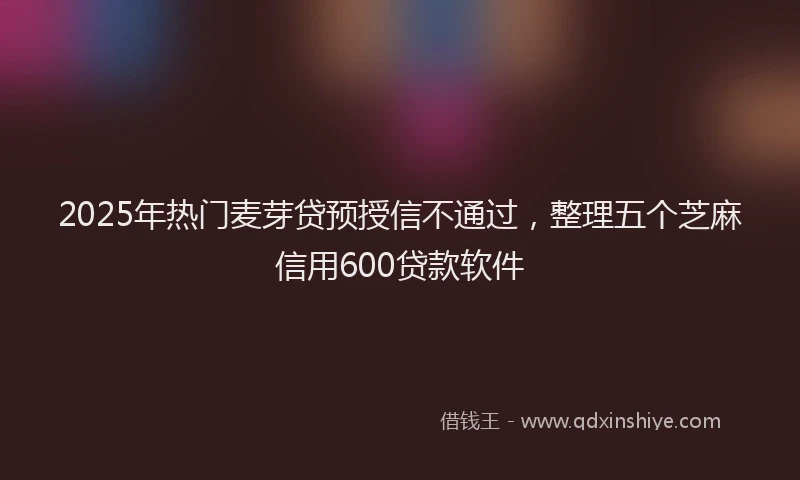 2025年热门麦芽贷预授信不通过，整理五个芝麻信用600贷款软件